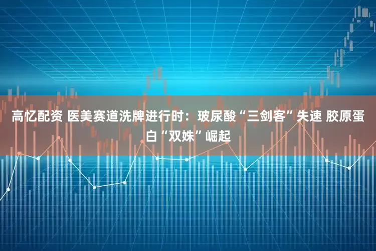 高忆配资 医美赛道洗牌进行时：玻尿酸“三剑客”失速 胶原蛋白“双姝”崛起