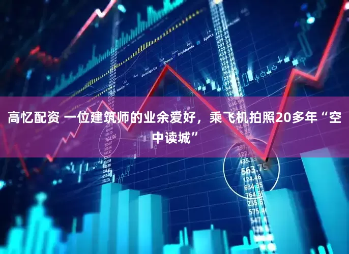 高忆配资 一位建筑师的业余爱好，乘飞机拍照20多年“空中读城”
