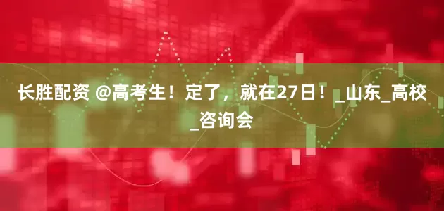 长胜配资 @高考生！定了，就在27日！_山东_高校_咨询会