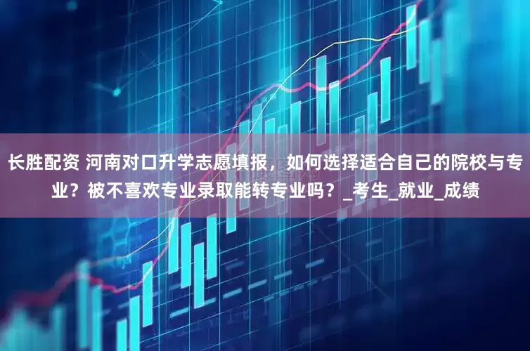 长胜配资 河南对口升学志愿填报，如何选择适合自己的院校与专业？被不喜欢专业录取能转专业吗？_考生_就业_成绩