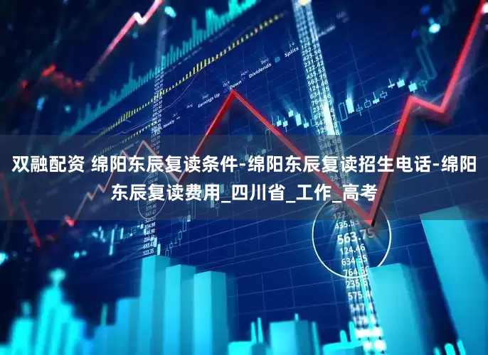 双融配资 绵阳东辰复读条件-绵阳东辰复读招生电话-绵阳东辰复读费用_四川省_工作_高考