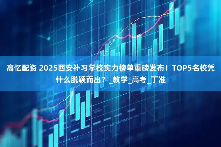 高忆配资 2025西安补习学校实力榜单重磅发布！TOP5名校凭什么脱颖而出？_教学_高考_丁准