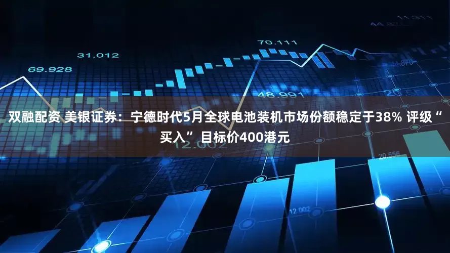 双融配资 美银证券：宁德时代5月全球电池装机市场份额稳定于38% 评级“买入” 目标价400港元