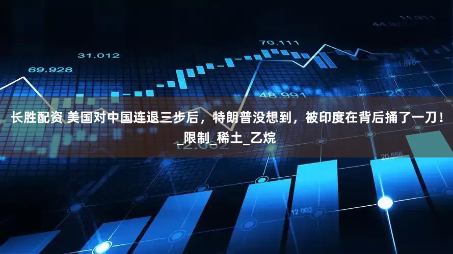 长胜配资 美国对中国连退三步后，特朗普没想到，被印度在背后捅了一刀！_限制_稀土_乙烷
