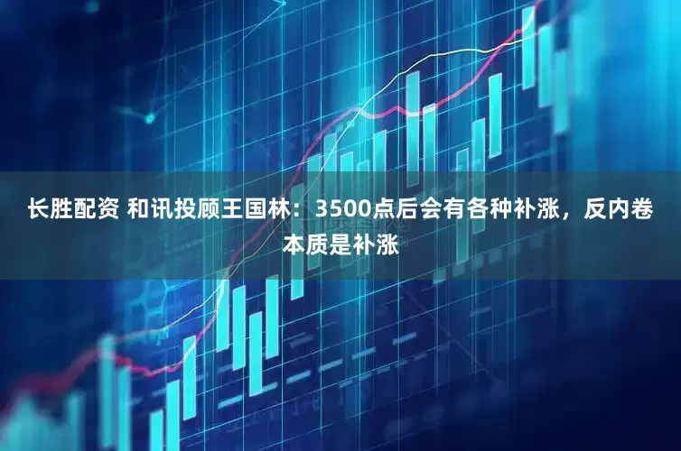 长胜配资 和讯投顾王国林：3500点后会有各种补涨，反内卷本质是补涨