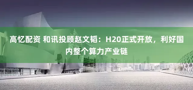 高忆配资 和讯投顾赵文韬：H20正式开放，利好国内整个算力产业链