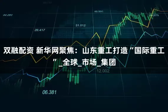 双融配资 新华网聚焦：山东重工打造“国际重工”_全球_市场_集团
