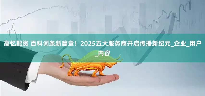 高忆配资 百科词条新篇章！2025五大服务商开启传播新纪元_企业_用户_内容