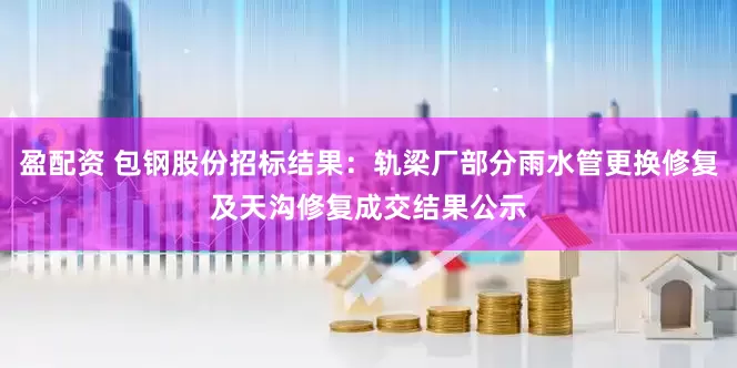盈配资 包钢股份招标结果：轨梁厂部分雨水管更换修复及天沟修复成交结果公示