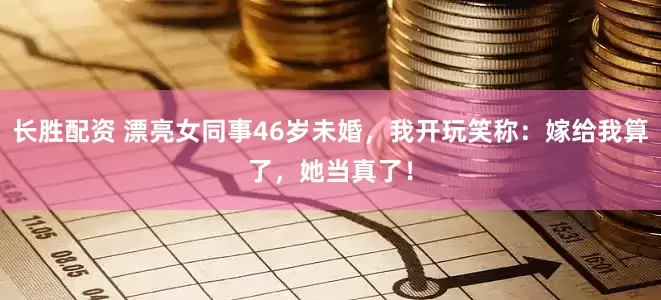 长胜配资 漂亮女同事46岁未婚，我开玩笑称：嫁给我算了，她当真了！