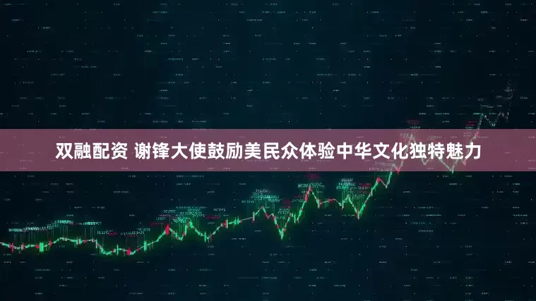 双融配资 谢锋大使鼓励美民众体验中华文化独特魅力