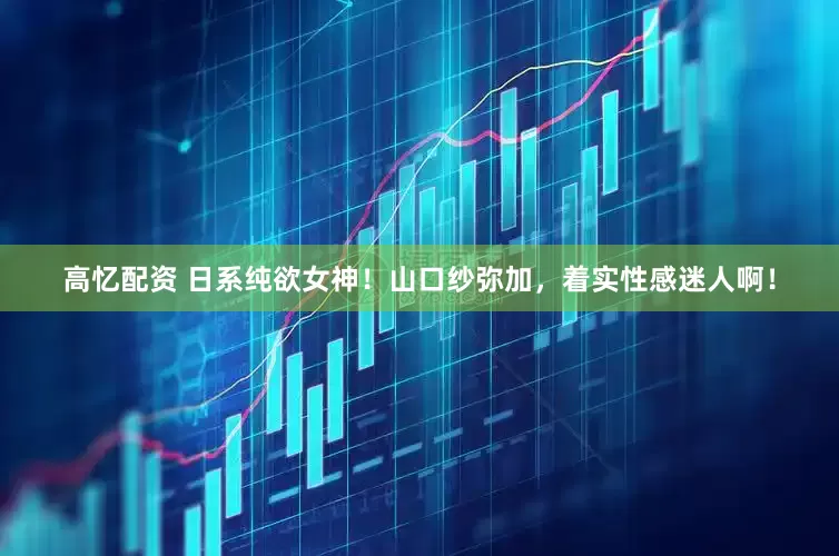 高忆配资 日系纯欲女神！山口纱弥加，着实性感迷人啊！