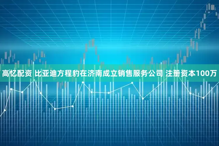 高忆配资 比亚迪方程豹在济南成立销售服务公司 注册资本100万