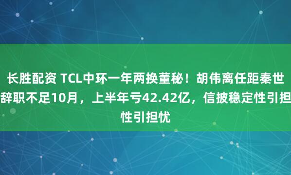 长胜配资 TCL中环一年两换董秘！胡伟离任距秦世龙辞职不足10月，上半年亏42.42亿，信披稳定性引担忧