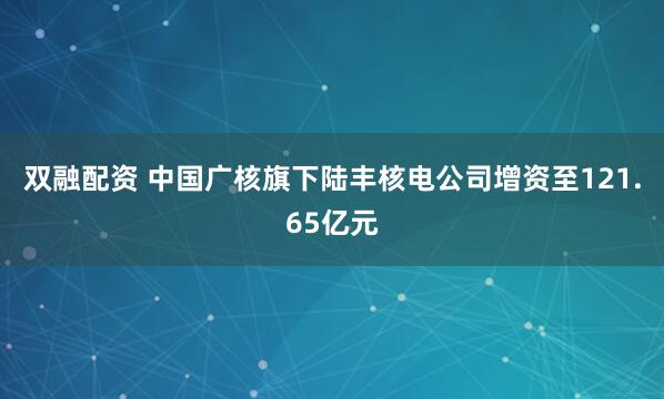 双融配资 中国广核旗下陆丰核电公司增资至121.65亿元