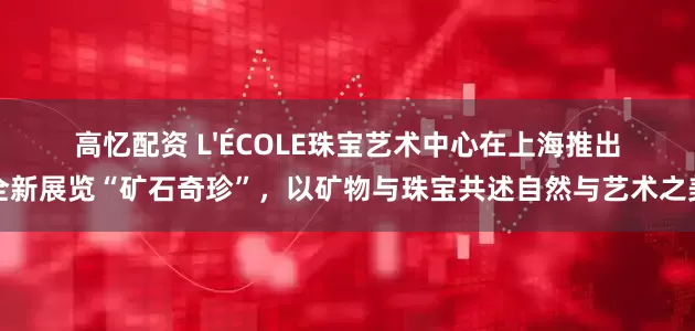 高忆配资 L'ÉCOLE珠宝艺术中心在上海推出全新展览“矿石奇珍”，以矿物与珠宝共述自然与艺术之美