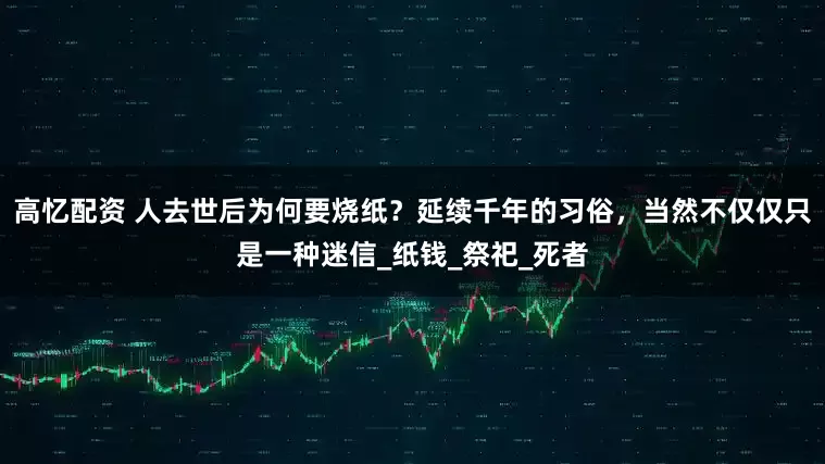 高忆配资 人去世后为何要烧纸？延续千年的习俗，当然不仅仅只是一种迷信_纸钱_祭祀_死者