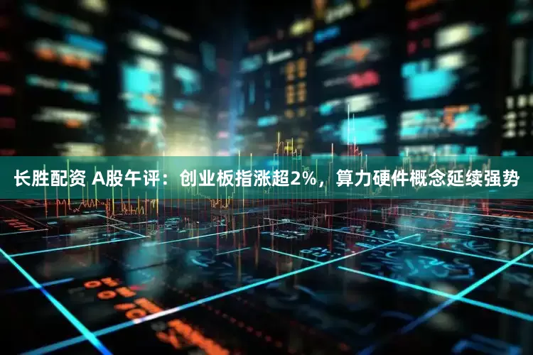 长胜配资 A股午评：创业板指涨超2%，算力硬件概念延续强势