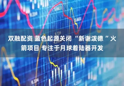 双融配资 蓝色起源关闭 “新谢泼德 ”火箭项目 专注于月球着陆器开发