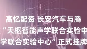 高忆配资 长安汽车与腾讯音乐共建“天枢智能声学联合实验中心”正式挂牌